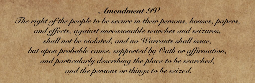 Amendment IV: The right of the people to be secure in their persons, houses, papers, and effects,[a] against unreasonable searches and seizures, shall not be violated, and no Warrants shall issue, but upon probable cause, supported by Oath or affirmation, and particularly describing the place to be searched, and the persons or things to be seized.