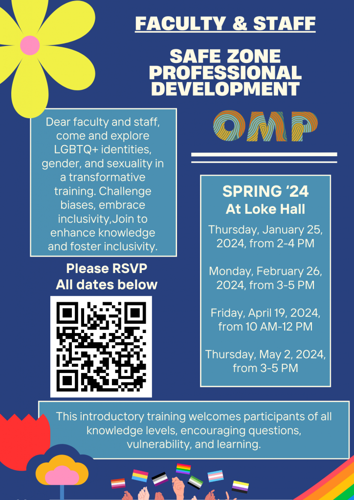 FACULTY & STAFF
SAFE ZONE PROFESSIONAL DEVELOPMENT
Dear faculty and staff, come and explore LGBTQ+ identities, gender, and sexuality in a transformative training. Challenge biases, embrace inclusivity, Join to enhance knowledge and foster inclusivity.
Please RSVP All dates below
OMP
SPRING '24 At Loke Hall
Thursday, January 25, 2024, from 2-4 PM
Monday, February 26, 2024, from 3-5 PM
Friday, April 19, 2024, from 10 AM-12 PM
Thursday, May 2, 2024, from 3-5 PM
This introductory training welcomes participants of all knowledge levels, encouraging questions, vulnerability, and learning.